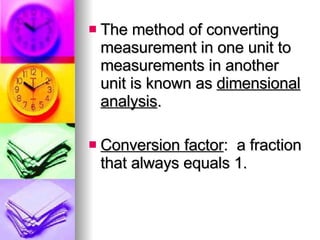 The method of converting measurement in one unit to measurements in another unit is known as  dimensional analysis . Conversion factor :  a fraction that always equals 1. 