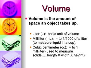 Volume Volume is the amount of space an object takes up. Liter (L):  basic unit of volume Milliliter (mL):  = to 1/1000 of a liter (to measure liquid in a cup). Cubic centimeter (cc):  = to 1 milliliter (used to measure solids…..length X width X height). 