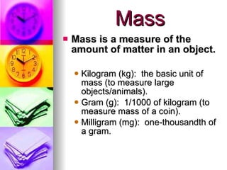 Mass Mass is a measure of the amount of matter in an object. Kilogram (kg):  the basic unit of mass (to measure large objects/animals). Gram (g):  1/1000 of kilogram (to measure mass of a coin). Milligram (mg):  one-thousandth of a gram. 
