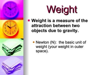 Weight Weight is a measure of the attraction between two objects due to gravity. Newton (N):  the basic unit of weight (your weight in outer space).  