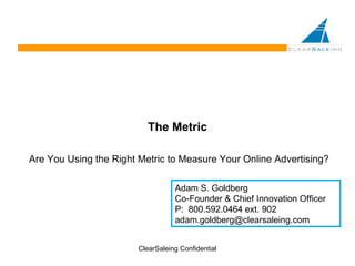The Metric Are You Using the Right Metric to Measure Your Online Advertising? ClearSaleing Confidential Adam S. Goldberg Co-Founder & Chief Innovation Officer P:  800.592.0464 ext. 902 [email_address] 