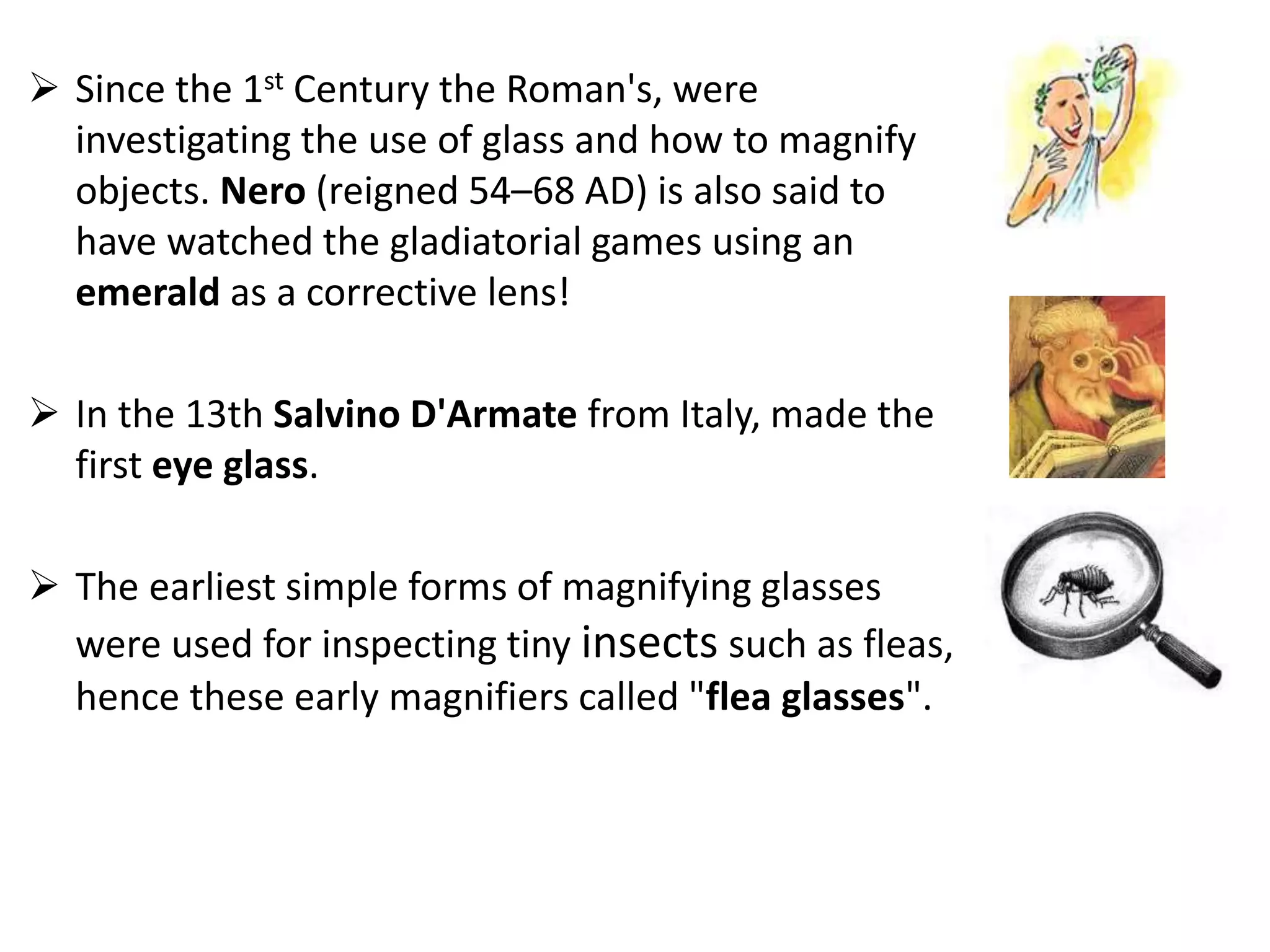  Since the 1st Century the Roman's, were
investigating the use of glass and how to magnify
objects. Nero (reigned 54–68 AD) is also said to
have watched the gladiatorial games using an
emerald as a corrective lens!
 In the 13th Salvino D'Armate from Italy, made the
first eye glass.
 The earliest simple forms of magnifying glasses
were used for inspecting tiny insects such as fleas,
hence these early magnifiers called "flea glasses".
 