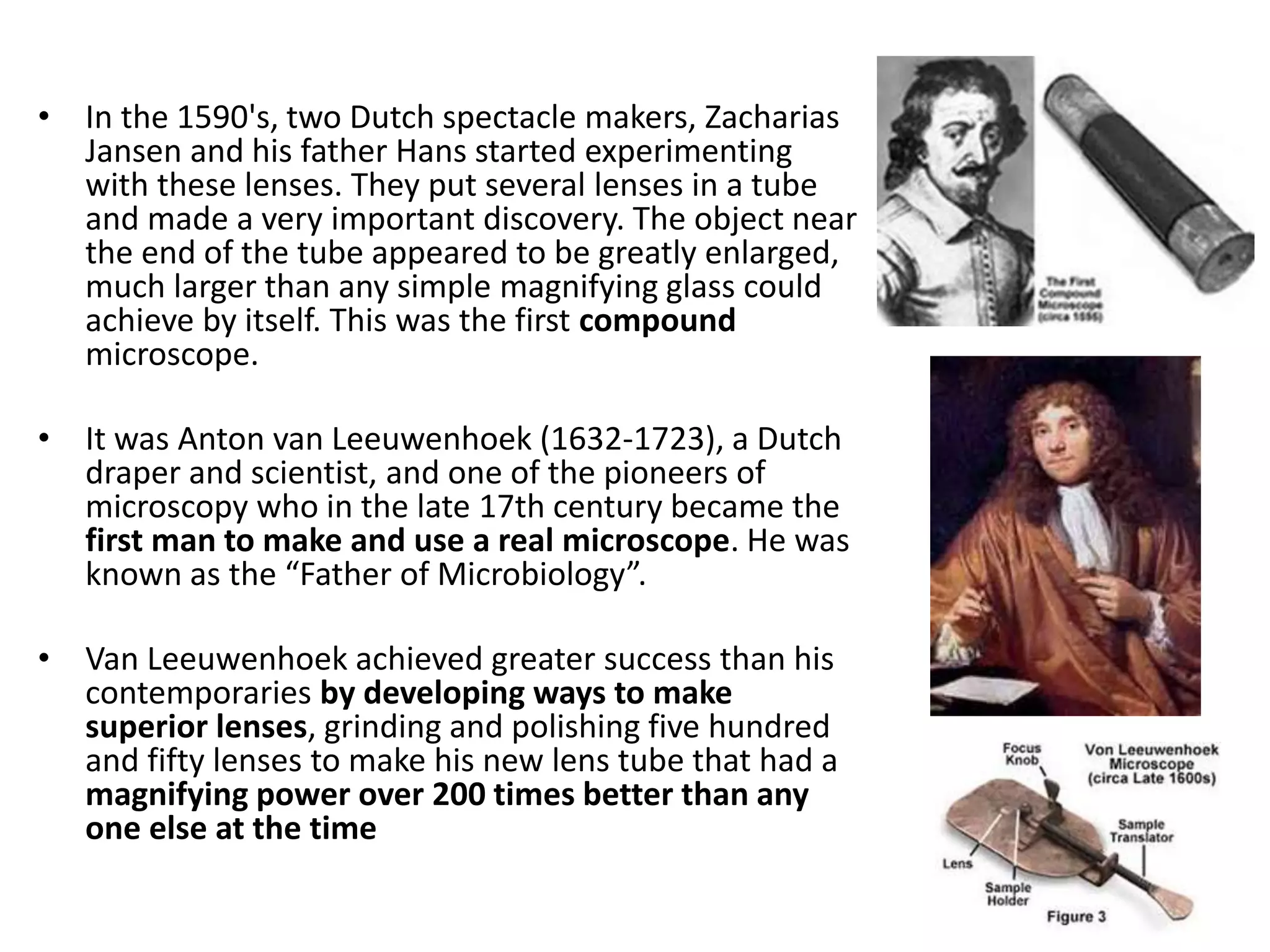 • In the 1590's, two Dutch spectacle makers, Zacharias
Jansen and his father Hans started experimenting
with these lenses. They put several lenses in a tube
and made a very important discovery. The object near
the end of the tube appeared to be greatly enlarged,
much larger than any simple magnifying glass could
achieve by itself. This was the first compound
microscope.
• It was Anton van Leeuwenhoek (1632-1723), a Dutch
draper and scientist, and one of the pioneers of
microscopy who in the late 17th century became the
first man to make and use a real microscope. He was
known as the “Father of Microbiology”.
• Van Leeuwenhoek achieved greater success than his
contemporaries by developing ways to make
superior lenses, grinding and polishing five hundred
and fifty lenses to make his new lens tube that had a
magnifying power over 200 times better than any
one else at the time
 