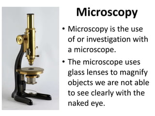 Microscopy
• Microscopy is the use
of or investigation with
a microscope.
• The microscope uses
glass lenses to magnify
objects we are not able
to see clearly with the
naked eye.
 