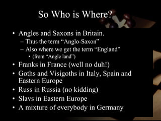 So Who is Where? Angles and Saxons in Britain. Thus the term “Anglo-Saxon”  Also where we get the term “England”  (from “Angle land”) Franks in France (well no duh!) Goths and Visigoths in Italy, Spain and Eastern Europe Russ in Russia (no kidding) Slavs in Eastern Europe A mixture of everybody in Germany 