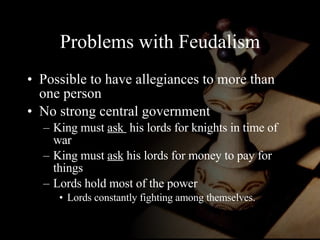 Problems with Feudalism Possible to have allegiances to more than one person No strong central government King must  ask  his lords for knights in time of war King must  ask  his lords for money to pay for things Lords hold most of the power Lords constantly fighting among themselves. 