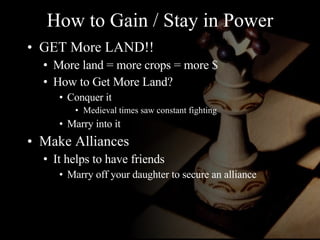 How to Gain / Stay in Power GET More LAND!! More land = more crops = more $ How to Get More Land? Conquer it Medieval times saw constant fighting Marry into it Make Alliances It helps to have friends Marry off your daughter to secure an alliance 