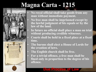 Magna Carta - 1215 No royal official shall take goods from any man without immediate payment. No free man shall be imprisoned except by the lawful judgment of his equals or by the law of the land. In future no official shall place a man on trial without producing credible witnesses. Courts shall be held in a fixed place at a fixed time. The barons shall elect a House of Lords for the creation of laws. The English church shall be free. For a trivial offence, a free man shall be fined only in proportion to the degree of his offence. Due Process of Law 