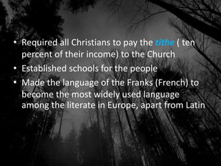 • Required all Christians to pay the tithe ( ten
percent of their income) to the Church
• Established schools for the people
• Made the language of the Franks (French) to
become the most widely used language
among the literate in Europe, apart from Latin
 