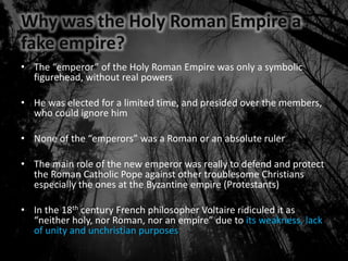 Why was the Holy Roman Empire a
fake empire?
• The “emperor” of the Holy Roman Empire was only a symbolic
figurehead, without real powers
• He was elected for a limited time, and presided over the members,
who could ignore him
• None of the “emperors” was a Roman or an absolute ruler
• The main role of the new emperor was really to defend and protect
the Roman Catholic Pope against other troublesome Christians
especially the ones at the Byzantine empire (Protestants)
• In the 18th century French philosopher Voltaire ridiculed it as
“neither holy, nor Roman, nor an empire” due to its weakness, lack
of unity and unchristian purposes
 
