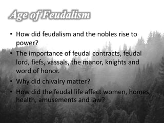 • How did feudalism and the nobles rise to
power?
• The importance of feudal contracts, feudal
lord, fiefs, vassals, the manor, knights and
word of honor.
• Why did chivalry matter?
• How did the feudal life affect women, homes,
health, amusements and law?
 