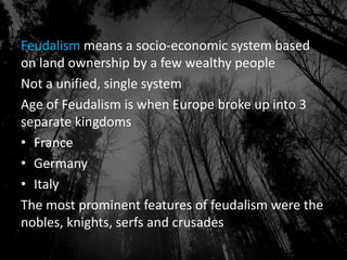Feudalism means a socio-economic system based
on land ownership by a few wealthy people
Not a unified, single system
Age of Feudalism is when Europe broke up into 3
separate kingdoms
• France
• Germany
• Italy
The most prominent features of feudalism were the
nobles, knights, serfs and crusades
 