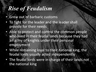 • Grew out of barbaric customs
• To fight for the leader and the leader shall
provide for their needs
• Able to protect and control the common people
who lived in their feudal lands because they had
an army of knights under their personal
employment
• While remaining loyal to their national king, the
feudal lords usually acted independently
• The feudal lords were in charge of their lands not
the national king
Rise of Feudalism
 
