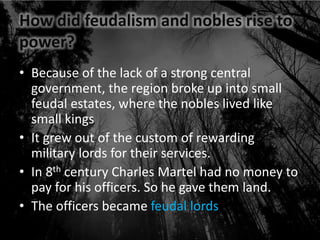 How did feudalism and nobles rise to
power?
• Because of the lack of a strong central
government, the region broke up into small
feudal estates, where the nobles lived like
small kings
• It grew out of the custom of rewarding
military lords for their services.
• In 8th century Charles Martel had no money to
pay for his officers. So he gave them land.
• The officers became feudal lords
 
