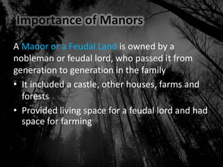Importance of Manors
A Manor or a Feudal Land is owned by a
nobleman or feudal lord, who passed it from
generation to generation in the family
• It included a castle, other houses, farms and
forests
• Provided living space for a feudal lord and had
space for farming
 
