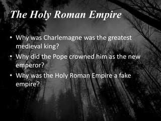 The Holy Roman Empire
• Why was Charlemagne was the greatest
medieval king?
• Why did the Pope crowned him as the new
emperor?
• Why was the Holy Roman Empire a fake
empire?
 