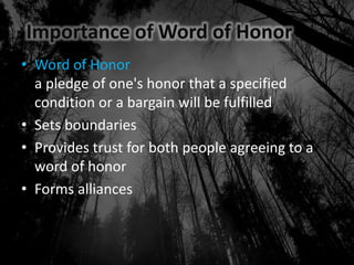 Importance of Word of Honor
• Word of Honor
a pledge of one's honor that a specified
condition or a bargain will be fulfilled
• Sets boundaries
• Provides trust for both people agreeing to a
word of honor
• Forms alliances
 