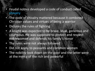 • Feudal nobles developed a code of conduct called
chivalry
• The code of chivalry mattered because it combined
Christian values and virtues of being a warrior
• Dictates the rules of fighting
• A knight was expected to be brave, loyal, generous and
courteous. He was supposed to protect and respect
noblewomen and defends his family’s honor
• The rules were not always followed
• Did not apply to peasants and common women
• The nobility look down on the poor and the latter were
at the mercy of the rich and powerful
 
