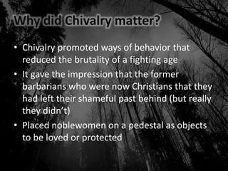 Why did Chivalry matter?
• Chivalry promoted ways of behavior that
reduced the brutality of a fighting age
• It gave the impression that the former
barbarians who were now Christians that they
had left their shameful past behind (but really
they didn’t)
• Placed noblewomen on a pedestal as objects
to be loved or protected
 
