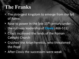 The Franks
• The strongest kingdom to emerge from the fall
of Rome.
• Rose to power in the late 15th century under
the ruthless leadership of Clovis (466-511)
• Clovis increased the lands of the Roman
Catholic Church
• Crushed the Arian heretics, who threatened
the Pope
• After Clovis the successors were weak
 