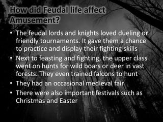 How did Feudal life affect
Amusement?
• The feudal lords and knights loved dueling or
friendly tournaments. It gave them a chance
to practice and display their fighting skills
• Next to feasting and fighting, the upper class
went on hunts for wild boars or deer in vast
forests. They even trained falcons to hunt
• They had an occasional medieval fair
• There were also important festivals such as
Christmas and Easter
 