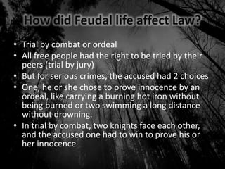 How did Feudal life affect Law?
• Trial by combat or ordeal
• All free people had the right to be tried by their
peers (trial by jury)
• But for serious crimes, the accused had 2 choices
• One, he or she chose to prove innocence by an
ordeal, like carrying a burning hot iron without
being burned or two swimming a long distance
without drowning.
• In trial by combat, two knights face each other,
and the accused one had to win to prove his or
her innocence
 