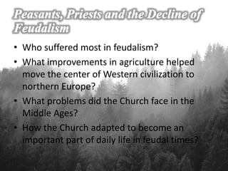 • Who suffered most in feudalism?
• What improvements in agriculture helped
move the center of Western civilization to
northern Europe?
• What problems did the Church face in the
Middle Ages?
• How the Church adapted to become an
important part of daily life in feudal times?
 