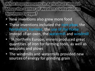 What Improvements in Agriculture Helped
Move the Center of Western Civilization to
Northern Europe?
• New inventions also grew more food
• These inventions included the iron plow, the
horseshoe, harness, the use of the horse
instead of an oxen, the watermill and windmill
• In northern Europe, miners produced great
quantities of iron for farming tools, as well as
weapons and plows
• The windmills and watermills provided new
sources of energy for grinding grain
 