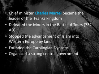 • Chief minister Charles Martel became the
leader of the Franks kingdom
• Defeated the Moors in the Battle of Tours (732
AD)
• Stopped the advancement of Islam into
Western Europe by land
• Founded the Carolingian Dynasty
• Organized a strong central government
 