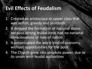 Evil Effects of Feudalism
1. Created an aristocracy or upper class that
was selfish, greedy and snobbish
2. It delayed the formation of national states
because strong feudal lords had no national
consciousness or love of nation
3. It perpetuated the worst kind of economy,
without opportunities for the poor
4. The Church grew into absolute power, due to
its union with feudal authorities
 