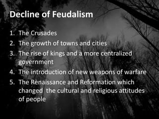 Decline of Feudalism
1. The Crusades
2. The growth of towns and cities
3. The rise of kings and a more centralized
government
4. The introduction of new weapons of warfare
5. The Renaissance and Reformation which
changed the cultural and religious attitudes
of people
 