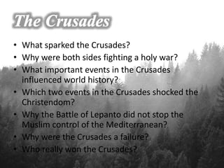 • What sparked the Crusades?
• Why were both sides fighting a holy war?
• What important events in the Crusades
influenced world history?
• Which two events in the Crusades shocked the
Christendom?
• Why the Battle of Lepanto did not stop the
Muslim control of the Mediterranean?
• Why were the Crusades a failure?
• Who really won the Crusades?
 