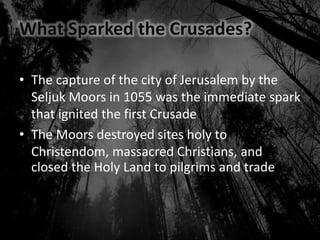What Sparked the Crusades?
• The capture of the city of Jerusalem by the
Seljuk Moors in 1055 was the immediate spark
that ignited the first Crusade
• The Moors destroyed sites holy to
Christendom, massacred Christians, and
closed the Holy Land to pilgrims and trade
 