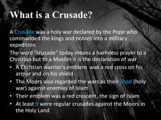 What is a Crusade?
A Crusade was a holy war declared by the Pope who
commanded the kings and nobles into a military
expedition
The word “crusade” today means a harmless prayer to a
Christian but to a Muslim it is the declaration of war
• A Christian warrior’s emblem was a red cross on his
armor and on his shield
• The Moors also regarded the wars as their jihad (holy
war) against enemies of Islam
• Their emblem was a red crescent, the sign of Islam
• At least 9 were regular crusades against the Moors in
the Holy Land
 