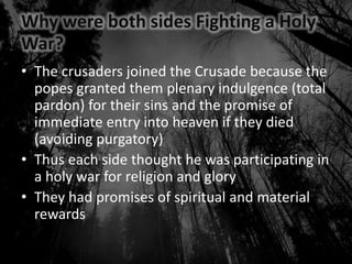 Why were both sides Fighting a Holy
War?
• The crusaders joined the Crusade because the
popes granted them plenary indulgence (total
pardon) for their sins and the promise of
immediate entry into heaven if they died
(avoiding purgatory)
• Thus each side thought he was participating in
a holy war for religion and glory
• They had promises of spiritual and material
rewards
 