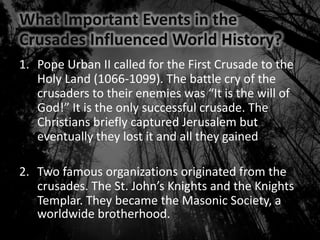 What Important Events in the
Crusades Influenced World History?
1. Pope Urban II called for the First Crusade to the
Holy Land (1066-1099). The battle cry of the
crusaders to their enemies was “It is the will of
God!” It is the only successful crusade. The
Christians briefly captured Jerusalem but
eventually they lost it and all they gained
2. Two famous organizations originated from the
crusades. The St. John’s Knights and the Knights
Templar. They became the Masonic Society, a
worldwide brotherhood.
 