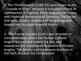 3. The Third Crusade (1189-92) was known as the
“Crusade of Kings” because it included Richard of
Lionhearted of England, Philip Augustus of France
and Frederick Barbarossa of Germany. The Syrian
folk hero, Saladin, defeated all three kings and
leaped into his place in world history
4. The Fourth Crusade (1104) was rerouted to
Constantinople, where the Roman Catholic
knights burned and looted the city, and
massacred the unprepared Byzantine Orthodox
knights. The bloody battle between brothers in
the faith shocked the Christendom
 