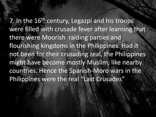 7. In the 16th century, Legazpi and his troops
were filled with crusade fever after learning that
there were Moorish raiding parties and
flourishing kingdoms in the Philippines. Had it
not been for their crusading zeal, the Philippines
might have become mostly Muslim, like nearby
countries. Hence the Spanish-Moro wars in the
Philippines were the real “Last Crusades”
 