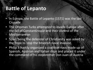Battle of Lepanto
• In Europe, the Battle of Lepanto (1571) was the last
Crusade
• The Ottoman Turks attempted to invade Europe after
the fall of Constantinople and their control of the
Mediterranean
• Spain being the defender of Christianity was asked by
the Pope to stop the Moorish naval invasion
• Philip II hastily organized a coalition navy made up of
Spanish, Austrian and Italian ships and placed it under
the command of his stepbrother Don Juan of Austria
 