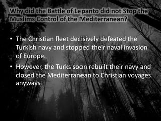 Why did the Battle of Lepanto did not Stop the
Muslims Control of the Mediterranean?
• The Christian fleet decisively defeated the
Turkish navy and stopped their naval invasion
of Europe.
• However, the Turks soon rebuilt their navy and
closed the Mediterranean to Christian voyages
anyways
 