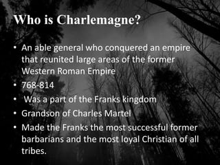 Who is Charlemagne?
• An able general who conquered an empire
that reunited large areas of the former
Western Roman Empire
• 768-814
• Was a part of the Franks kingdom
• Grandson of Charles Martel
• Made the Franks the most successful former
barbarians and the most loyal Christian of all
tribes.
 