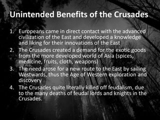 Unintended Benefits of the Crusades
1. Europeans came in direct contact with the advanced
civilization of the East and developed a knowledge
and liking for their innovations of the East
2. The Crusades created a demand for the exotic goods
from the more developed world of Asia (spices,
medicine, fruits, cloth, weapons)
3. The need arose for a new route to the East by sailing
Westwards, thus the Age of Western exploration and
discovery
4. The Crusades quite literally killed off feudalism, due
to the many deaths of feudal lords and knights in the
Crusades.
 