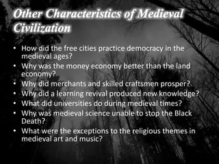 • How did the free cities practice democracy in the
medieval ages?
• Why was the money economy better than the land
economy?
• Why did merchants and skilled craftsmen prosper?
• Why did a learning revival produced new knowledge?
• What did universities do during medieval times?
• Why was medieval science unable to stop the Black
Death?
• What were the exceptions to the religious themes in
medieval art and music?
 