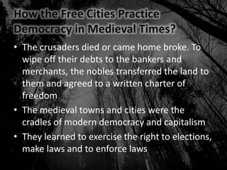 How the Free Cities Practice
Democracy in Medieval Times?
• The crusaders died or came home broke. To
wipe off their debts to the bankers and
merchants, the nobles transferred the land to
them and agreed to a written charter of
freedom
• The medieval towns and cities were the
cradles of modern democracy and capitalism
• They learned to exercise the right to elections,
make laws and to enforce laws
 