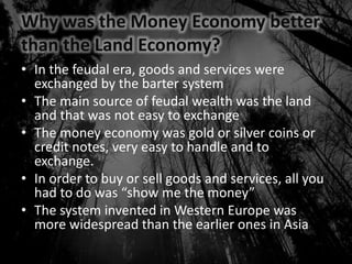 Why was the Money Economy better
than the Land Economy?
• In the feudal era, goods and services were
exchanged by the barter system
• The main source of feudal wealth was the land
and that was not easy to exchange
• The money economy was gold or silver coins or
credit notes, very easy to handle and to
exchange.
• In order to buy or sell goods and services, all you
had to do was “show me the money”
• The system invented in Western Europe was
more widespread than the earlier ones in Asia
 