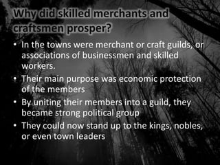 Why did skilled merchants and
craftsmen prosper?
• In the towns were merchant or craft guilds, or
associations of businessmen and skilled
workers.
• Their main purpose was economic protection
of the members
• By uniting their members into a guild, they
became strong political group
• They could now stand up to the kings, nobles,
or even town leaders
 
