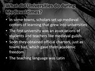 What did Universities do during
Medieval times?
• In some towns, scholars set up medieval
centers of learning that grew into universities
• The first university was an associations of
students and teachers like medieval guilds
• Soon they obtained official charters, just as
towns had, which gave them academic
freedom
• The teaching language was Latin
 