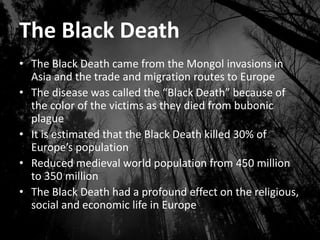 The Black Death
• The Black Death came from the Mongol invasions in
Asia and the trade and migration routes to Europe
• The disease was called the “Black Death” because of
the color of the victims as they died from bubonic
plague
• It is estimated that the Black Death killed 30% of
Europe’s population
• Reduced medieval world population from 450 million
to 350 million
• The Black Death had a profound effect on the religious,
social and economic life in Europe
 