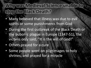 Why was Medieval Science unable to
stop the Black Death?
• Many believed that illness was due to evil
spirits or some punishments from God
• During the first outbreak of the Black Death or
the bubonic plague in Europe (1347-51), the
victims only said, “It is the will of God!”
• Others prayed for a cure
• Some people went on pilgrimages to holy
shrines, and prayed for a miracle
 