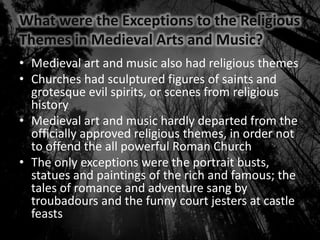 What were the Exceptions to the Religious
Themes in Medieval Arts and Music?
• Medieval art and music also had religious themes
• Churches had sculptured figures of saints and
grotesque evil spirits, or scenes from religious
history
• Medieval art and music hardly departed from the
officially approved religious themes, in order not
to offend the all powerful Roman Church
• The only exceptions were the portrait busts,
statues and paintings of the rich and famous; the
tales of romance and adventure sang by
troubadours and the funny court jesters at castle
feasts
 